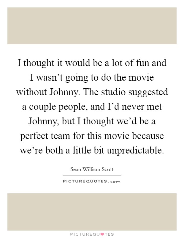 I thought it would be a lot of fun and I wasn't going to do the movie without Johnny. The studio suggested a couple people, and I'd never met Johnny, but I thought we'd be a perfect team for this movie because we're both a little bit unpredictable Picture Quote #1