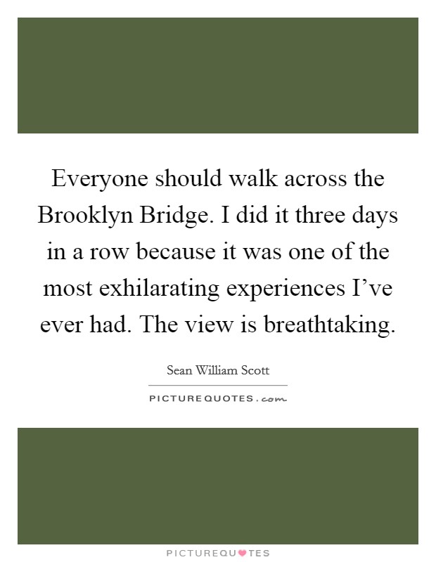 Everyone should walk across the Brooklyn Bridge. I did it three days in a row because it was one of the most exhilarating experiences I've ever had. The view is breathtaking Picture Quote #1