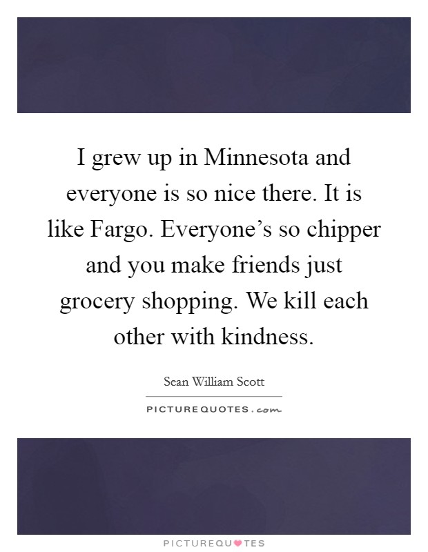 I grew up in Minnesota and everyone is so nice there. It is like Fargo. Everyone's so chipper and you make friends just grocery shopping. We kill each other with kindness Picture Quote #1