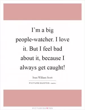 I’m a big people-watcher. I love it. But I feel bad about it, because I always get caught! Picture Quote #1