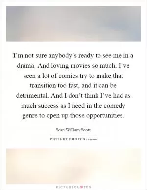 I’m not sure anybody’s ready to see me in a drama. And loving movies so much, I’ve seen a lot of comics try to make that transition too fast, and it can be detrimental. And I don’t think I’ve had as much success as I need in the comedy genre to open up those opportunities Picture Quote #1