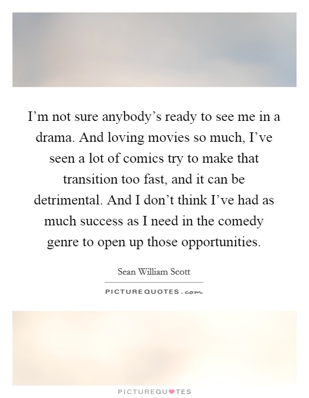 I'm not sure anybody's ready to see me in a drama. And loving movies so much, I've seen a lot of comics try to make that transition too fast, and it can be detrimental. And I don't think I've had as much success as I need in the comedy genre to open up those opportunities Picture Quote #1