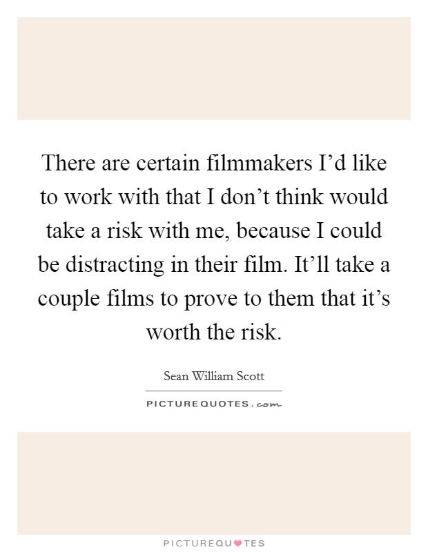 There are certain filmmakers I'd like to work with that I don't think would take a risk with me, because I could be distracting in their film. It'll take a couple films to prove to them that it's worth the risk Picture Quote #1
