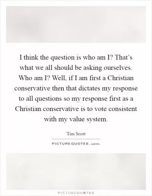 I think the question is who am I? That’s what we all should be asking ourselves. Who am I? Well, if I am first a Christian conservative then that dictates my response to all questions so my response first as a Christian conservative is to vote consistent with my value system Picture Quote #1