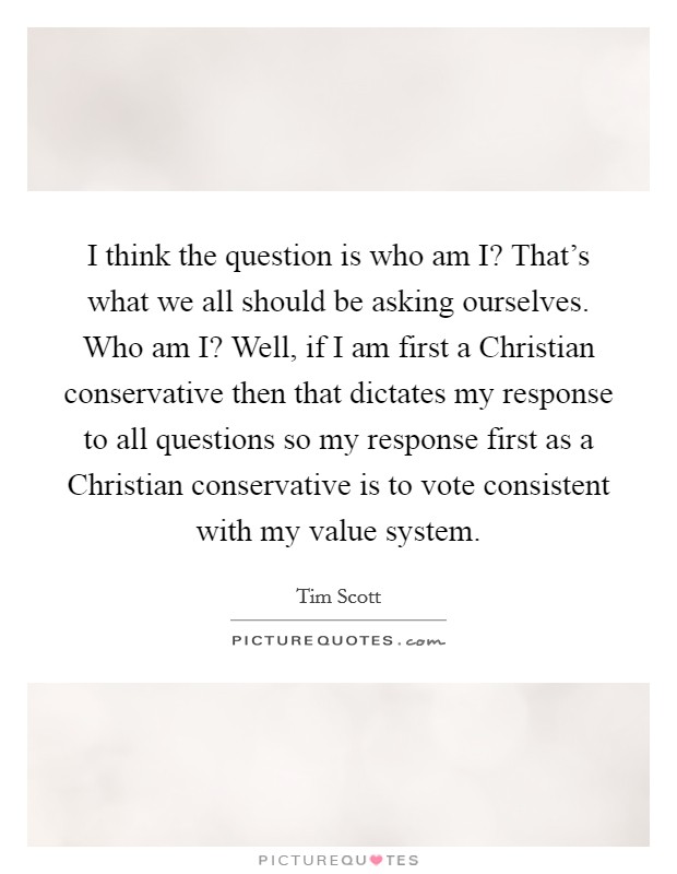 I think the question is who am I? That's what we all should be asking ourselves. Who am I? Well, if I am first a Christian conservative then that dictates my response to all questions so my response first as a Christian conservative is to vote consistent with my value system Picture Quote #1