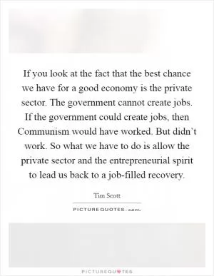 If you look at the fact that the best chance we have for a good economy is the private sector. The government cannot create jobs. If the government could create jobs, then Communism would have worked. But didn’t work. So what we have to do is allow the private sector and the entrepreneurial spirit to lead us back to a job-filled recovery Picture Quote #1