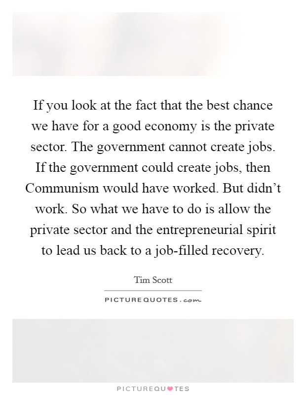 If you look at the fact that the best chance we have for a good economy is the private sector. The government cannot create jobs. If the government could create jobs, then Communism would have worked. But didn't work. So what we have to do is allow the private sector and the entrepreneurial spirit to lead us back to a job-filled recovery Picture Quote #1