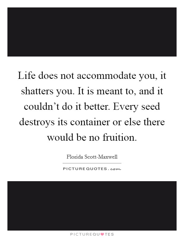 Life does not accommodate you, it shatters you. It is meant to, and it couldn't do it better. Every seed destroys its container or else there would be no fruition Picture Quote #1