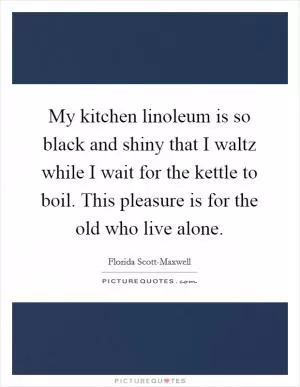 My kitchen linoleum is so black and shiny that I waltz while I wait for the kettle to boil. This pleasure is for the old who live alone Picture Quote #1