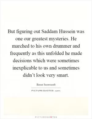 But figuring out Saddam Hussein was one our greatest mysteries. He marched to his own drummer and frequently as this unfolded he made decisions which were sometimes inexplicable to us and sometimes didn’t look very smart Picture Quote #1