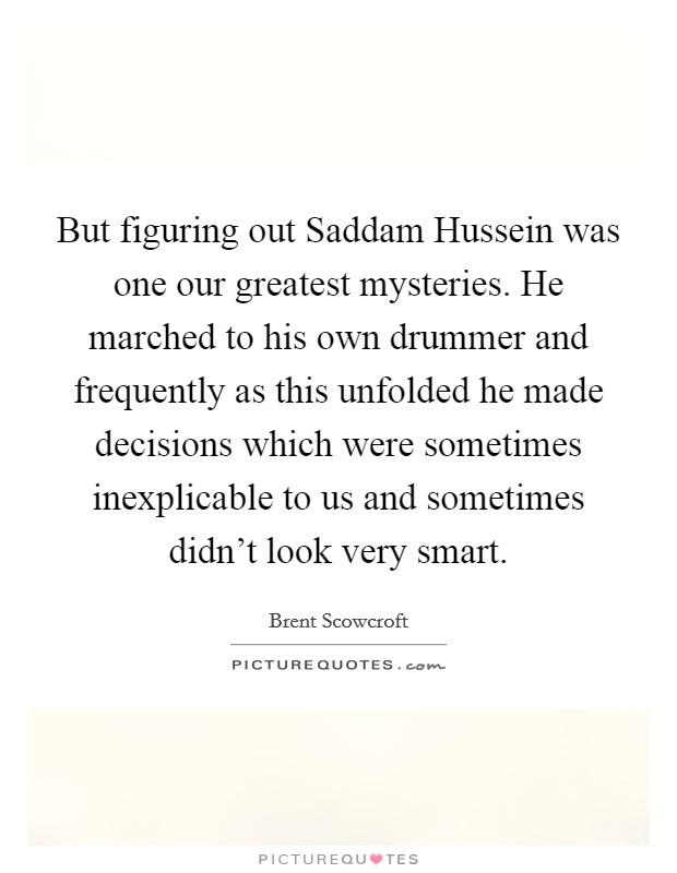 But figuring out Saddam Hussein was one our greatest mysteries. He marched to his own drummer and frequently as this unfolded he made decisions which were sometimes inexplicable to us and sometimes didn't look very smart Picture Quote #1