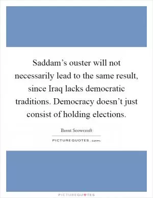 Saddam’s ouster will not necessarily lead to the same result, since Iraq lacks democratic traditions. Democracy doesn’t just consist of holding elections Picture Quote #1