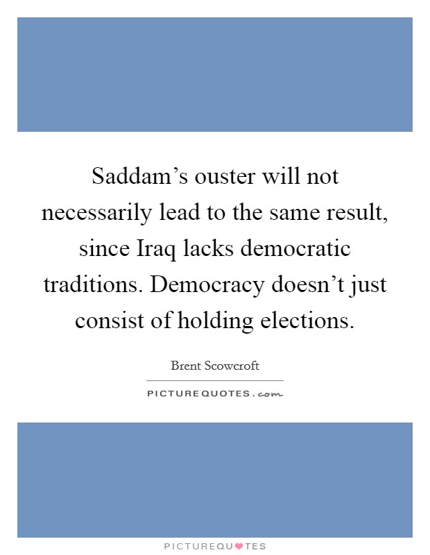 Saddam's ouster will not necessarily lead to the same result, since Iraq lacks democratic traditions. Democracy doesn't just consist of holding elections Picture Quote #1
