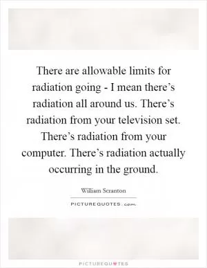 There are allowable limits for radiation going - I mean there’s radiation all around us. There’s radiation from your television set. There’s radiation from your computer. There’s radiation actually occurring in the ground Picture Quote #1