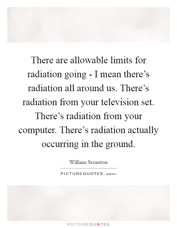 There are allowable limits for radiation going - I mean there's radiation all around us. There's radiation from your television set. There's radiation from your computer. There's radiation actually occurring in the ground Picture Quote #1