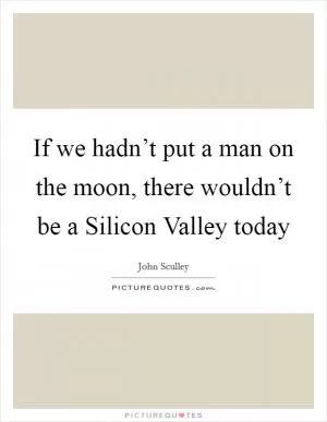 If we hadn’t put a man on the moon, there wouldn’t be a Silicon Valley today Picture Quote #1