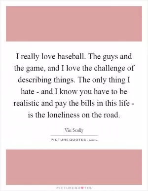 I really love baseball. The guys and the game, and I love the challenge of describing things. The only thing I hate - and I know you have to be realistic and pay the bills in this life - is the loneliness on the road Picture Quote #1