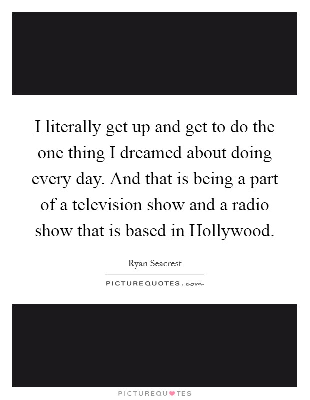 I literally get up and get to do the one thing I dreamed about doing every day. And that is being a part of a television show and a radio show that is based in Hollywood Picture Quote #1