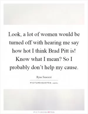 Look, a lot of women would be turned off with hearing me say how hot I think Brad Pitt is! Know what I mean? So I probably don’t help my cause Picture Quote #1