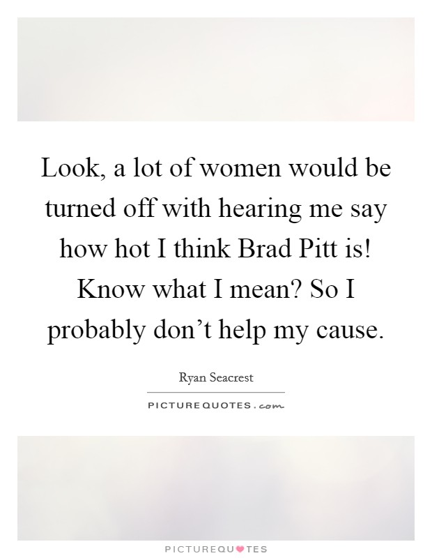 Look, a lot of women would be turned off with hearing me say how hot I think Brad Pitt is! Know what I mean? So I probably don't help my cause Picture Quote #1