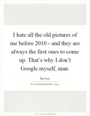 I hate all the old pictures of me before 2010 - and they are always the first ones to come up. That’s why I don’t Google myself, man Picture Quote #1