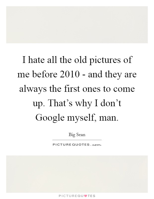 I hate all the old pictures of me before 2010 - and they are always the first ones to come up. That's why I don't Google myself, man Picture Quote #1