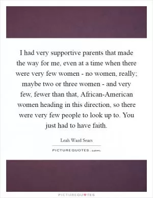 I had very supportive parents that made the way for me, even at a time when there were very few women - no women, really; maybe two or three women - and very few, fewer than that, African-American women heading in this direction, so there were very few people to look up to. You just had to have faith Picture Quote #1