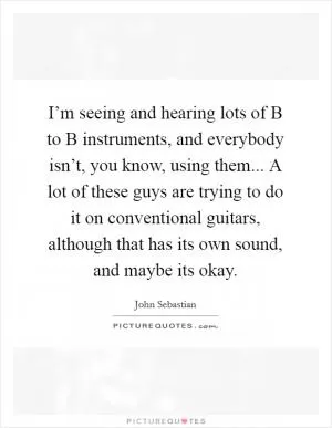 I’m seeing and hearing lots of B to B instruments, and everybody isn’t, you know, using them... A lot of these guys are trying to do it on conventional guitars, although that has its own sound, and maybe its okay Picture Quote #1