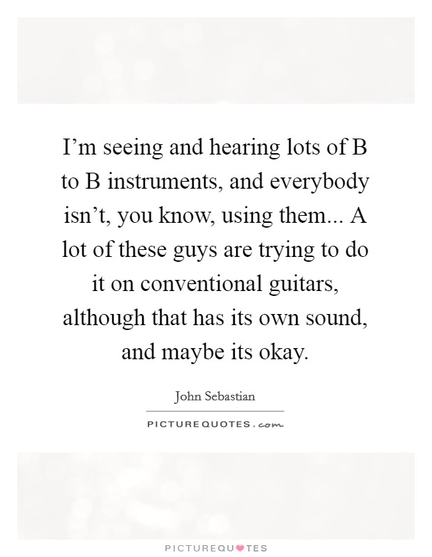 I'm seeing and hearing lots of B to B instruments, and everybody isn't, you know, using them... A lot of these guys are trying to do it on conventional guitars, although that has its own sound, and maybe its okay Picture Quote #1