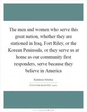 The men and women who serve this great nation, whether they are stationed in Iraq, Fort Riley, or the Korean Peninsula, or they serve us at home as our community first responders, serve because they believe in America Picture Quote #1
