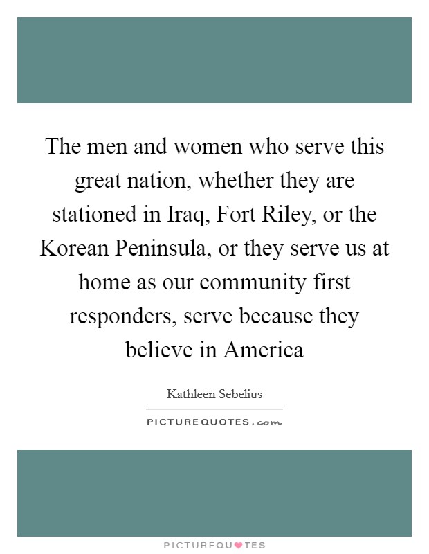 The men and women who serve this great nation, whether they are stationed in Iraq, Fort Riley, or the Korean Peninsula, or they serve us at home as our community first responders, serve because they believe in America Picture Quote #1