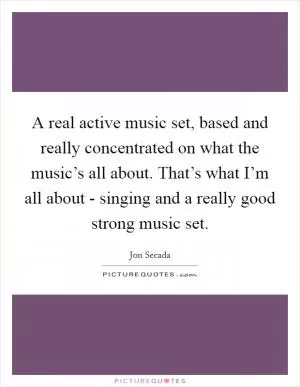 A real active music set, based and really concentrated on what the music’s all about. That’s what I’m all about - singing and a really good strong music set Picture Quote #1