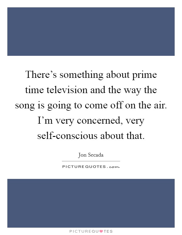 There's something about prime time television and the way the song is going to come off on the air. I'm very concerned, very self-conscious about that Picture Quote #1