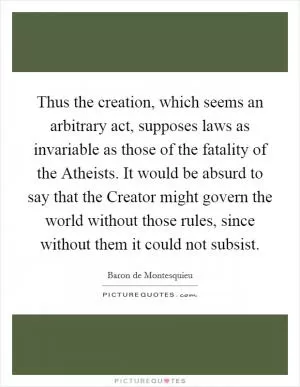 Thus the creation, which seems an arbitrary act, supposes laws as invariable as those of the fatality of the Atheists. It would be absurd to say that the Creator might govern the world without those rules, since without them it could not subsist Picture Quote #1