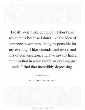 I really don’t like going out. I don’t like restaurants because I don’t like the idea of someone, a waitress, being responsible for my evening. I like seconds, and more, and lots of conversation, and I’ve always hated the idea that in a restaurant an evening just ends. I find that incredibly depressing Picture Quote #1
