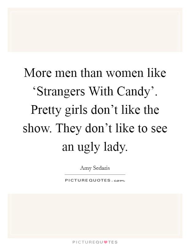More men than women like ‘Strangers With Candy’. Pretty girls don’t like the show. They don’t like to see an ugly lady Picture Quote #1