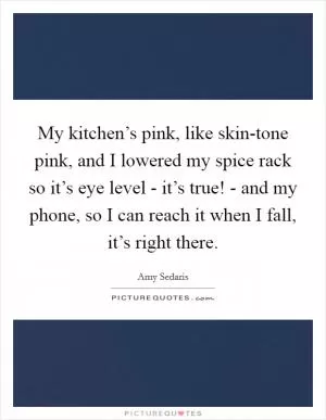 My kitchen’s pink, like skin-tone pink, and I lowered my spice rack so it’s eye level - it’s true! - and my phone, so I can reach it when I fall, it’s right there Picture Quote #1