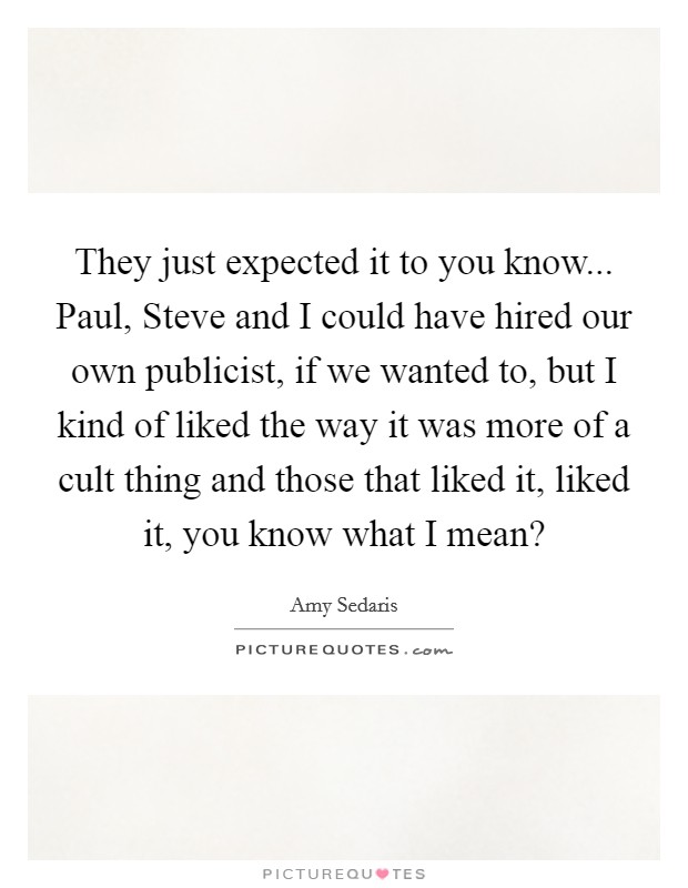 They just expected it to you know... Paul, Steve and I could have hired our own publicist, if we wanted to, but I kind of liked the way it was more of a cult thing and those that liked it, liked it, you know what I mean? Picture Quote #1
