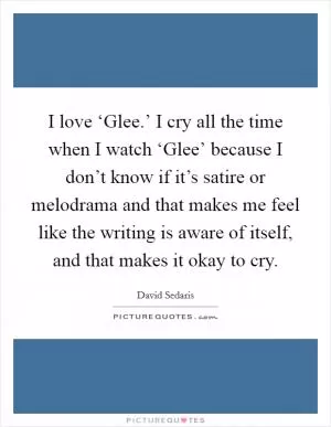 I love ‘Glee.’ I cry all the time when I watch ‘Glee’ because I don’t know if it’s satire or melodrama and that makes me feel like the writing is aware of itself, and that makes it okay to cry Picture Quote #1