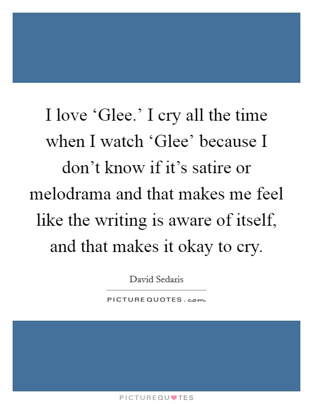 I love ‘Glee.' I cry all the time when I watch ‘Glee' because I don't know if it's satire or melodrama and that makes me feel like the writing is aware of itself, and that makes it okay to cry Picture Quote #1