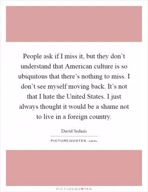 People ask if I miss it, but they don’t understand that American culture is so ubiquitous that there’s nothing to miss. I don’t see myself moving back. It’s not that I hate the United States. I just always thought it would be a shame not to live in a foreign country Picture Quote #1