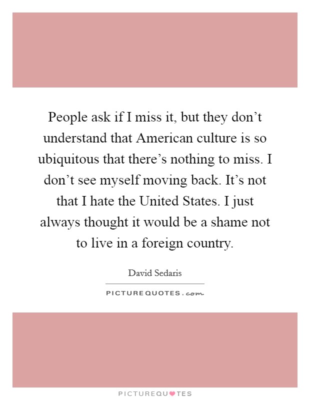 People ask if I miss it, but they don't understand that American culture is so ubiquitous that there's nothing to miss. I don't see myself moving back. It's not that I hate the United States. I just always thought it would be a shame not to live in a foreign country Picture Quote #1