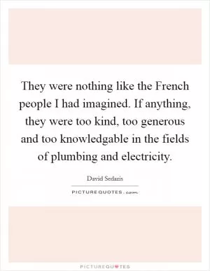 They were nothing like the French people I had imagined. If anything, they were too kind, too generous and too knowledgable in the fields of plumbing and electricity Picture Quote #1