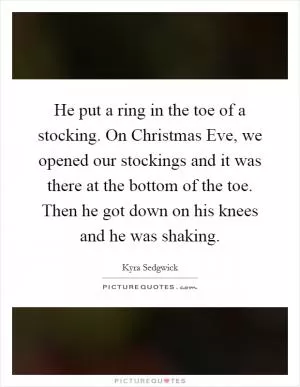 He put a ring in the toe of a stocking. On Christmas Eve, we opened our stockings and it was there at the bottom of the toe. Then he got down on his knees and he was shaking Picture Quote #1