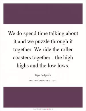 We do spend time talking about it and we puzzle through it together. We ride the roller coasters together - the high highs and the low lows Picture Quote #1