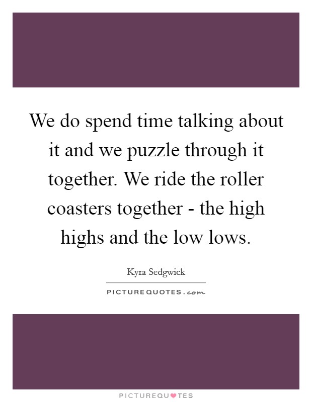 We do spend time talking about it and we puzzle through it together. We ride the roller coasters together - the high highs and the low lows Picture Quote #1