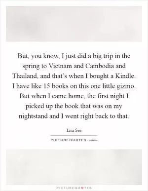 But, you know, I just did a big trip in the spring to Vietnam and Cambodia and Thailand, and that’s when I bought a Kindle. I have like 15 books on this one little gizmo. But when I came home, the first night I picked up the book that was on my nightstand and I went right back to that Picture Quote #1