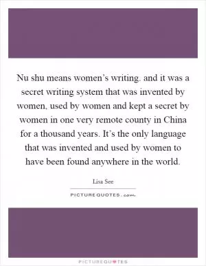 Nu shu means women’s writing. and it was a secret writing system that was invented by women, used by women and kept a secret by women in one very remote county in China for a thousand years. It’s the only language that was invented and used by women to have been found anywhere in the world Picture Quote #1
