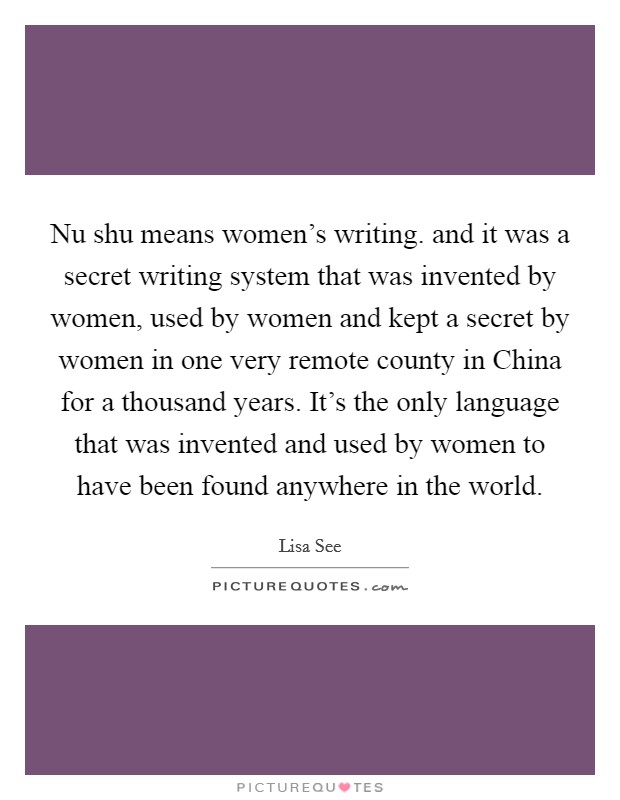 Nu shu means women's writing. and it was a secret writing system that was invented by women, used by women and kept a secret by women in one very remote county in China for a thousand years. It's the only language that was invented and used by women to have been found anywhere in the world Picture Quote #1