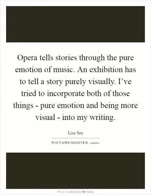Opera tells stories through the pure emotion of music. An exhibition has to tell a story purely visually. I’ve tried to incorporate both of those things - pure emotion and being more visual - into my writing Picture Quote #1